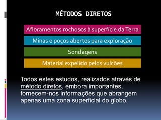 MÉTODOS DIRETOS
Todos estes estudos, realizados através de
método diretos, embora importantes,
fornecem-nos informações que abrangem
apenas uma zona superficial do globo.
Afloramentos rochosos à superfície daTerra
Sondagens
Minas e poços abertos para exploração
Material expelido pelos vulcões
 