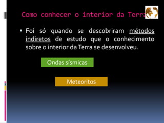 Como conhecer o interior da Terra?
 Foi só quando se descobriram métodos
indiretos de estudo que o conhecimento
sobre o interior daTerra se desenvolveu.
Ondas sísmicas
Meteoritos
 