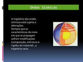 Ondas Sísmicas
A trajetória das ondas
sísmicas está sujeita a
alterações.
Sempre que as
características do meio
em que se propagam
sofrem modificações
(composição, estrutura e
rigidez do material) , a
trajetória varia.
 