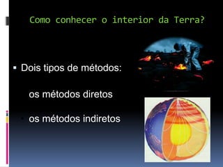 Como conhecer o interior da Terra?
 Dois tipos de métodos:
• os métodos diretos
• os métodos indiretos
 