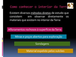 Como conhecer o interior da Terra?
Existem diversos métodos diretos de estudo que
consistem em observar diretamente os
materiais que existem no interior daTerra:
Afloramentos rochosos à superfície daTerra
Sondagens
Minas e poços abertos para exploração
Material expelido pelos vulcões
 