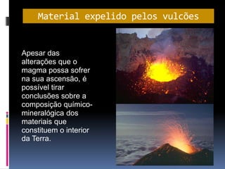 Material expelido pelos vulcões
Apesar das
alterações que o
magma possa sofrer
na sua ascensão, é
possível tirar
conclusões sobre a
composição químico-
mineralógica dos
materiais que
constituem o interior
da Terra.
 