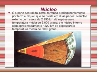 Núcleo
 É a parte central da Terra, formada predominantemente
por ferro e níquel, que se divide em duas partes: o núcleo
...