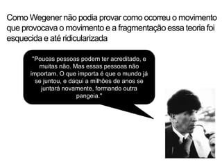 Como Wegener não podia provar como ocorreu o movimento
que provocava o movimento e a fragmentação essa teoria foi
esquecida e até ridicularizada

       "Poucas pessoas podem ter acreditado, e
         muitas não. Mas essas pessoas não
      importam. O que importa é que o mundo já
        se juntou, e daqui a milhões de anos se
          juntará novamente, formando outra
                       pangeia."
 