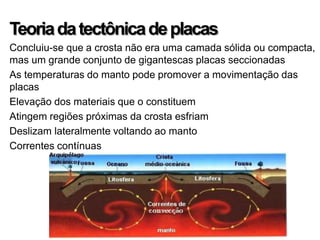Teoria da tectônica de placas
Concluiu-se que a crosta não era uma camada sólida ou compacta,
mas um grande conjunto de gigantescas placas seccionadas
As temperaturas do manto pode promover a movimentação das
placas
Elevação dos materiais que o constituem
Atingem regiões próximas da crosta esfriam
Deslizam lateralmente voltando ao manto
Correntes contínuas
 