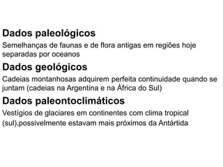 Dados paleológicos
Semelhanças de faunas e de flora antigas em regiões hoje
separadas por oceanos
Dados geológicos
Cadeias montanhosas adquirem perfeita continuidade quando se
juntam (cadeias na Argentina e na África do Sul)
Dados paleontoclimáticos
Vestígios de glaciares em continentes com clima tropical
(sul),possivelmente estavam mais próximos da Antártida
 