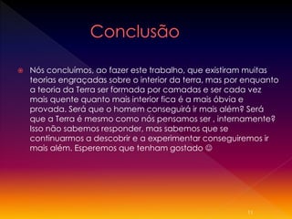 

Nós concluímos, ao fazer este trabalho, que existiram muitas
teorias engraçadas sobre o interior da terra, mas por enquanto
a teoria da Terra ser formada por camadas e ser cada vez
mais quente quanto mais interior fica é a mais óbvia e
provada. Será que o homem conseguirá ir mais além? Será
que a Terra é mesmo como nós pensamos ser , internamente?
Isso não sabemos responder, mas sabemos que se
continuarmos a descobrir e a experimentar conseguiremos ir
mais além. Esperemos que tenham gostado 

11

 
