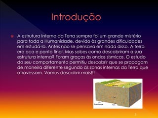 

A estrutura Interna da Terra sempre foi um grande mistério
para toda a Humanidade, devido às grandes dificuldades
em estudá-la. Antes não se pensava em nada disso. A terra
era oca e ponto final. Mas sabes como descobriram a sua
estrutura interna? Foram graças ás ondas sísmicas. O estudo
do seu comportamento permitiu descobrir que se propagam
de maneira diferente segundo as zonas internas da Terra que
atravessam. Vamos descobrir mais!!!

3

 