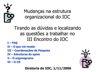Mudanças na estrutura
organizacional do IOC
Tirando as dúvidas e localizando
as questões a trabalhar no
III Encontro do IOC
Diretoria do IOC, 1/11/2006
I – FAQ
II – O que vai mudar
III – Coordenações de Pesquisa
IV – Estruturas do apoio
V – O organograma
VI – O CD
 