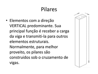 Pilares
• Elementos com a direção
VERTICAL predominante. Sua
principal função é receber a carga
da viga e transmiti-la para outros
elementos estruturais.
Normalmente, para melhor
proveito, os pilares são
construidos sob o cruzamento de
vigas.

 