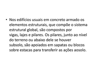 • Nos edifícios usuais em concreto armado os
elementos estruturais, que compõe o sistema
estrutural global, são compostos por
vigas, lajes e pilares. Os pilares, junto ao nível
do terreno ou abaixo dele se houver
subsolo, são apoiados em sapatas ou blocos
sobre estacas para transferir as ações aosolo.

 