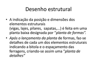 Desenho estrutural
• A indicação da posição e dimensões dos
elementos estruturais
(vigas, lajes, pilares, sapatas,...) é feita em uma
planta baixa designada por “planta de formas”.
• Após o lançamento da planta de formas, faz-se
detalhes de cada um dos elementos estruturais
indicando a bitola e o espaçamento das
ferragens, criando-se assim uma “planta de
detalhes”

 