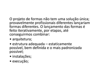 O projeto de formas não tem uma solução única;
provavelmente profissionais diferentes lançariam
formas diferentes. O lançamento das formas é
feito iterativamente, por etapas, até
conseguirmos combinar:
• arquitetura;
• estrutura adequada – estaticamente
possível, bem definida e o mais padronizada
possível;
• instalações;
• execução;

 