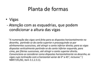 Planta de formas
• Vigas
- Atenção com as esquadrias, que podem
condicionar a altura das vigas
“A numeração das vigas será feita para as dispostas horizontalmente no
desenho, partindo-se do canto superior e prosseguindo-se por
alinhamentos sucessivos, até atingir o canto inferior direito; para as vigas
dispostas verticalmente partindo-se do canto inferior esquerdo, para
cima, por fileiras sucessivas, até atingir o canto superior direito.
Convenciona-se considerar como dispostas horizontalmente no desenho, as
vigas cuja inclinação com a horizontal variar de 0° a 45°, inclusive.” (
NBR7191/82, item 3.1.2.3.1).

 