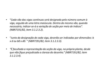 • “Cada vão das vigas contínuas será designado pelo número comum à
viga, seguido de uma letra maiúscula. Dentro do mesmo vão, quando
necessário, indicar-se-á a variação de seção por meio de índices”.
(NBR7191/82, item 3.1.2.3.2).
• “Junto da designação de cada viga, deverão ser indicadas por dimensões: b
x d ou b0 x d0. “ (NBR7191/82, item 3.1.2.3.3).
• “É facultada a representação da seção da viga, na própria planta, desde
que não fique prejudicada a clareza do desenho.” (NBR7191/82, item
3.1.2.3.4).

 