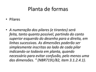 Planta de formas
• Pilares
• A numeração dos pilares (e tirantes) será
feita, tanto quanto possível, partindo do canto
superior esquerdo do desenho para a direita, em
linhas sucessivas. As dimensões poderão ser
simplesmente inscritas ao lado de cada pilar
indicando-se todavia em planta, quando
necessário para evitar confusão, pelo menos uma
das dimensões. “ (NBR7191/82, item 3.1.2.4.1).

 