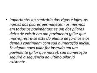 • Importante: ao contrário das vigas e lajes, os
nomes dos pilares permanecem os mesmos
em todos os pavimentos; se um dos pilares
deixa de existir em um pavimento (pilar que
morre),retira-se este da planta de formas e os
demais continuam com sua numeração inicial.
Se algum novo pilar for inserido em um
pavimento (pilar que nasce), sua numeração
seguirá a sequência do último pilar já
existente.

 