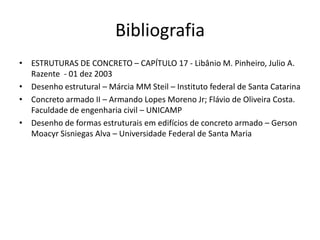 Bibliografia
• ESTRUTURAS DE CONCRETO – CAPÍTULO 17 - Libânio M. Pinheiro, Julio A.
Razente - 01 dez 2003
• Desenho estrutural – Márcia MM Steil – Instituto federal de Santa Catarina
• Concreto armado II – Armando Lopes Moreno Jr; Flávio de Oliveira Costa.
Faculdade de engenharia civil – UNICAMP
• Desenho de formas estruturais em edifícios de concreto armado – Gerson
Moacyr Sisniegas Alva – Universidade Federal de Santa Maria

 