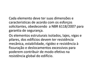 Cada elemento deve ter suas dimensões e
caracteristicas de acordo com os esforços
solicitantes, obedecendo a NBR 6118/2007 para
garantia de segurança.
Os elementos estruturais isolados, lajes, vigas e
pilares, dos edifícios devem ter resistência
mecânica, estabilidade, rigidez e resistência à
fissuração e deslocamentos excessivos para
poderem contribuir de modo efetivo na
resistência global do edifício.

 