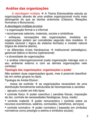 Análise das organizações A abordagem múltipla     A Teoria Estruturalista estuda as organizações através de uma análise organizacional muito mais abrangente do que as teorias anteriores (Clássica, Relações Humanas e Burocracia). A abordagem múltipla envolve : a organização formal e a informal recompensas salariais, materiais, sociais e simbólicas  enfoques, concepções das organizações, modelos: as organizações podem ser concebidas segundo dois modelos    modelo racional ( lógica de sistema fechado) e modelo natural (lógica de sistema aberto). os diferentes níveis hierárquicos    institucional (estratégico), gerencial (tático) e técnico (operacional) a diversidade de organizações a análise interorganizacional (cada organização interage com o seu ambiente externo e com as demais organizações nele contidas) Tipologia das organizações: organizações e poder Não existem duas organizações iguais, mas é possível classificá-las em certos grupos ou tipos. Tipologia de Amitai Etzioni : meios de controle    as organizações necessitam de uma distribuição formalmente estruturada de recompensas e sansões -  agrupou o poder em três tipos: controle físico    poder coercitivo ( sansões físicas, imposição de dor, controle de necessidades fisiológicas, força, medo) controle material    poder remunerativo ( controle sobre os recursos econômicos, salários, comissões, benefícios, serviços)  controle normativo    poder normativo ( baseado em símbolos normativos como prestígio e estima e símbolos sociais) 