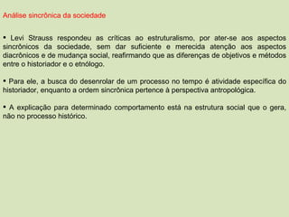 Análise sincrônica da sociedade Levi Strauss respondeu as críticas ao estruturalismo, por ater-se aos aspectos sincrônicos da sociedade, sem dar suficiente e merecida atenção aos aspectos diacrônicos e de mudança social, reafirmando que as diferenças de objetivos e métodos entre o historiador e o etnólogo. Para ele, a busca do desenrolar de um processo no tempo é atividade específica do historiador, enquanto a ordem sincrônica pertence à perspectiva antropológica. A explicação para determinado comportamento está na estrutura social que o gera, não no processo histórico. 