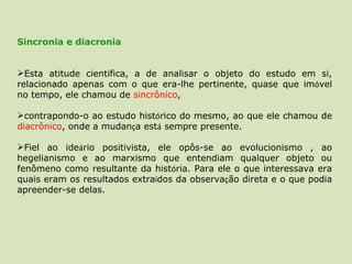 Sincronia e diacronia  Esta atitude cientifica, a de analisar o objeto do estudo em si, relacionado apenas com o que era-lhe pertinente, quase que im ó vel no tempo, ele chamou de  sincrônico ,  contrapondo-o ao estudo hist ó rico do mesmo, ao que ele chamou de  diacrônico , onde a mudan ç a est á  sempre presente.  Fiel ao ide á rio positivista, ele opôs-se ao evolucionismo , ao hegelianismo e ao marxismo que entendiam qualquer objeto ou fenômeno como resultante da hist ó ria. Para ele o que interessava era quais eram os resultados extra í dos da observa ç ão direta e o que podia apreender-se delas.  