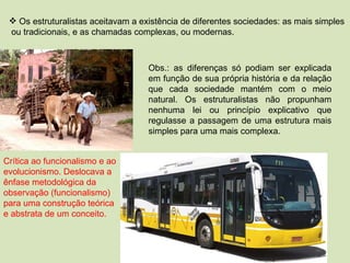 Os estruturalistas aceitavam a existência de diferentes sociedades: as mais simples  ou tradicionais, e as chamadas complexas, ou modernas. Obs.: as diferenças só podiam ser explicada em função de sua própria história e da relação que cada sociedade mantém com o meio natural. Os estruturalistas não propunham nenhuma lei ou princípio explicativo que regulasse a passagem de uma estrutura mais simples para uma mais complexa. Crítica ao funcionalismo e ao evolucionismo. Deslocava a ênfase metodológica da observação (funcionalismo) para uma construção teórica e abstrata de um conceito. 