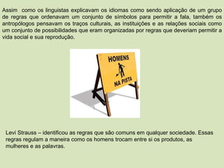 Assim  como os linguistas explicavam os idiomas como sendo aplicação de um grupo de regras que ordenavam um conjunto de símbolos para permitir a fala, também os antropólogos pensavam os traços culturais, as instituições e as relações sociais como um conjunto de possibilidades que eram organizadas por regras que deveriam permitir a vida social e sua reprodução. Levi Strauss – identificou as regras que são comuns em qualquer sociedade. Essas regras regulam a maneira como os homens trocam entre si os produtos, as mulheres e as palavras. 