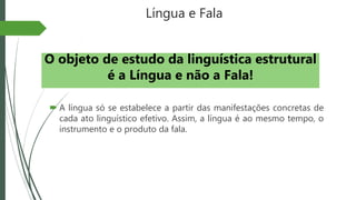 Língua e Fala
 A língua só se estabelece a partir das manifestações concretas de
cada ato linguístico efetivo. Assim, a língua é ao mesmo tempo, o
instrumento e o produto da fala.
O objeto de estudo da linguística estrutural
é a Língua e não a Fala!
 
