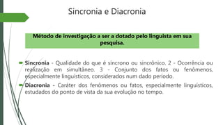 Sincronia e Diacronia
 Sincronia - Qualidade do que é síncrono ou sincrônico. 2 - Ocorrência ou
realização em simultâneo. 3 - Conjunto dos fatos ou fenômenos,
especialmente linguísticos, considerados num dado período.
 Diacronia - Caráter dos fenômenos ou fatos, especialmente linguísticos,
estudados do ponto de vista da sua evolução no tempo.
Método de investigação a ser a dotado pelo linguista em sua
pesquisa.
 