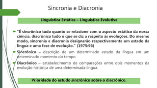 Sincronia e Diacronia
 “É sincrônico tudo quanto se relacione com o aspecto estático da nossa
ciência, diacrônico tudo o que se diz a respeito às evoluções. Do mesmo
modo, sincronia e diacronia designarão respectivamente um estado da
língua e uma fase de evolução.” (1975:96)
 Sincrônico – descrição de um determinado estado da língua em um
determinado momento do tempo.
 Diacrônico – estabelecimento de comparações entre dois momentos da
evolução histórica de uma determinada língua.
Linguística Estática – Linguística Evolutiva
Prioridade do estudo sincrônico sobre o diacrônico.
 