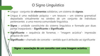 O Signo Linguístico
 Língua - conjunto de elementos solidários, um sistema de signos.
 Língua é uma realidade psíquica – um tesouro – um sistema gramatical
depositado virtualmente no cérebro de um conjunto de indivíduos
pertencentes a uma mesma comunidade linguística.
 Signo – unidade constituinte do sistema linguístico e formado por duas
partes inseparáveis – Significante e Significado
 Significante – sequência de fonemas – “imagem acústica”- impressão
psíquica do som
 Significado – chamado de conceito – sentido que é atribuído ao significante
Signo – associação de um conceito com uma imagem acústica.
 