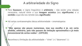A arbitrariedade do Signo
 Para Saussure, o signo linguístico é arbitrário – não existe uma relação
necessária, natural entre a sua imagem acústica (seu significante) e o
sentido a que ela nos remete (seu significado)
 Há certos contraexemplos dessa arbitrariedade – onomatopeias
 “Não apenas são pouco numerosas, mas sua escolha é já, em certa
medida, arbitrária, pois não passam da imitação aproximativa e já meio
convencional de certos ruídos”. (1975:83)
 Reconhece a limitação da arbitrariedade – “vinte” (+) “dezenove” (-)
 