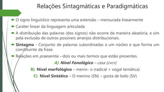 Relações Sintagmáticas e Paradigmáticas
 O signo linguístico representa uma extensão – mensurada linearmente
 Caráter linear da linguagem articulada
 A distribuição das palavras (dos signos) não ocorre de maneira aleatória, e sim
pela exclusão de outros possíveis arranjos distribucionais.
 Sintagma - Conjunto de palavras subordinadas a um núcleo e que forma um
constituinte da frase.
 Relações em praesentia – dois ou mais termos que estão presentes.
A) Nível Fonológico – casa (cvcv)
B) Nível morfológico – menin- o (radical + vogal temática)
C) Nível Sintático – O menino (SN) – gosta de bolo (SV)
 