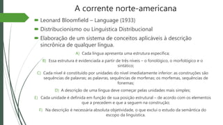 A corrente norte-americana
 Leonard Bloomfield – Language (1933)
 Distribucionismo ou Linguística Distribucional
 Elaboração de um sistema de conceitos aplicáveis à descrição
sincrônica de qualquer língua.
A) Cada língua apresenta uma estrutura específica;
B) Essa estrutura é evidenciada a partir de três níveis – o fonológico, o morfológico e o
sintático;
C) Cada nível é constituído por unidades do nível imediatamente inferior: as construções são
sequências de palavras; as palavras, sequências de morfenas; os morfemas, sequências de
fonemas;
D) A descrição de uma língua deve começar pelas unidades mais simples;
E) Cada unidade é definida em função de sua posição estrutural – de acordo com os elementos
que a precedem e que a seguem na construção;
F) Na descrição é necessária absoluta objetividade, o que exclui o estudo da semântica do
escopo da linguística.
 
