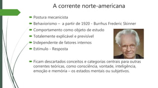 A corrente norte-americana
 Postura mecanicista
 Behaviorismo – a partir de 1920 - Burrhus Frederic Skinner
 Comportamento como objeto de estudo
 Totalemente explicável e previsível
 Independente de fatores internos
 Estímulo - Resposta
 Ficam descartados conceitos e categorias centrais para outras
correntes teóricas, como consciência, vontade, inteligência,
emoção e memória – os estados mentais ou subjetivos.
 