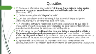 Questões
 1) Comente a afirmativa saussuriana: “A língua é um sistema cujas partes
podem e devem ser consideradas em sua solidariedade sincrônica”
(Saussure, 1975)
 2) Defina os conceitos de “língua” e “fala”
 3) Um dos postulados de base da linguística estrutural é que o signo é
arbitrário. Explique o que significa essa afirmação.
 4) A linguística estrutural reconhece o princípio saussuriano de que todo o
mecanismo linguístico repousa dobre relações de dois tipos: sintagmática e
paradigmática. Explique tal princípio, exemplificando-o.
 5) A afirmativa de que “a Linguística tem por único e verdadeiro objeto a
língua considerada em si mesma e por si mesma”, que finaliza o texto do
Curso de Linguística Geral, é fundamental para que possamos compreender os
postulados de Saussure. Faça alguns comentários a respeito dessa questão.
 6) Aponte três características da linguística descritiva norte-americana
(distribucionalismo) que fazem dela uma vertente do estruturalismo saussuriano
 