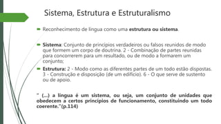 Sistema, Estrutura e Estruturalismo
 Reconhecimento de língua como uma estrutura ou sistema.
 Sistema: Conjunto de princípios verdadeiros ou falsos reunidos de modo
que formem um corpo de doutrina. 2 - Combinação de partes reunidas
para concorrerem para um resultado, ou de modo a formarem um
conjunto;
 Estrutura: 2 - Modo como as diferentes partes de um todo estão dispostas.
3 - Construção e disposição (de um edifício). 6 - O que serve de sustento
ou de apoio.
“ (...) a língua é um sistema, ou seja, um conjunto de unidades que
obedecem a certos princípios de funcionamento, constituindo um todo
coerente.”(p.114)
 