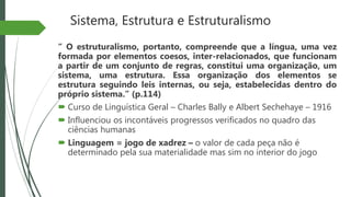 Sistema, Estrutura e Estruturalismo
“ O estruturalismo, portanto, compreende que a língua, uma vez
formada por elementos coesos, inter-relacionados, que funcionam
a partir de um conjunto de regras, constitui uma organização, um
sistema, uma estrutura. Essa organização dos elementos se
estrutura seguindo leis internas, ou seja, estabelecidas dentro do
próprio sistema.” (p.114)
 Curso de Linguística Geral – Charles Bally e Albert Sechehaye – 1916
 Influenciou os incontáveis progressos verificados no quadro das
ciências humanas
 Linguagem = jogo de xadrez – o valor de cada peça não é
determinado pela sua materialidade mas sim no interior do jogo
 