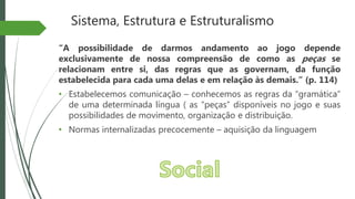 Sistema, Estrutura e Estruturalismo
“A possibilidade de darmos andamento ao jogo depende
exclusivamente de nossa compreensão de como as peças se
relacionam entre si, das regras que as governam, da função
estabelecida para cada uma delas e em relação às demais.” (p. 114)
• Estabelecemos comunicação – conhecemos as regras da “gramática”
de uma determinada língua ( as “peças” disponíveis no jogo e suas
possibilidades de movimento, organização e distribuição.
• Normas internalizadas precocemente – aquisição da linguagem
 