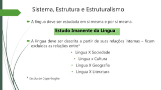 Sistema, Estrutura e Estruturalismo
 A língua deve ser estudada em si mesma e por si mesma.
 A língua deve ser descrita a partir de suas relações internas – ficam
excluídas as relações entre*
• Língua X Sociedade
• Língua x Cultura
• Língua X Geografia
• Língua X Literatura
* Escola de Copenhaghe
Estudo Imanente da Língua
 
