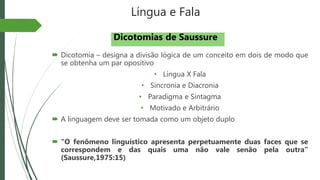 Língua e Fala
 Dicotomia – designa a divisão lógica de um conceito em dois de modo que
se obtenha um par opositivo
• Língua X Fala
• Sincronia e Diacronia
• Paradigma e Sintagma
• Motivado e Arbitrário
 A linguagem deve ser tomada como um objeto duplo
 “O fenômeno linguístico apresenta perpetuamente duas faces que se
correspondem e das quais uma não vale senão pela outra”
(Saussure,1975:15)
Dicotomias de Saussure
 