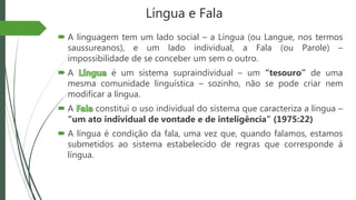 Língua e Fala
 A linguagem tem um lado social – a Língua (ou Langue, nos termos
saussureanos), e um lado individual, a Fala (ou Parole) –
impossibilidade de se conceber um sem o outro.
 A é um sistema supraindividual – um “tesouro” de uma
mesma comunidade linguística – sozinho, não se pode criar nem
modificar a língua.
 A constitui o uso individual do sistema que caracteriza a língua –
“um ato individual de vontade e de inteligência” (1975:22)
 A língua é condição da fala, uma vez que, quando falamos, estamos
submetidos ao sistema estabelecido de regras que corresponde á
língua.
 