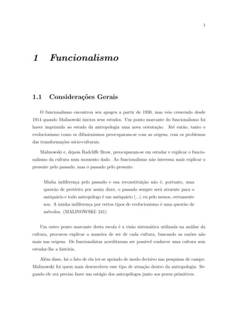 1
1 Funcionalismo
1.1 Considera¸c˜oes Gerais
O funcionalismo encontrou seu apogeu a partir de 1930, mas veio crescendo desde
1914 quando Malinowski iniciou seus estudos. Um ponto marcante do funcionalismo foi
haver imprimido ao estudo da antropologia uma nova orienta¸c˜ao. At´e ent˜ao, tanto o
evolucionismo como os difusionismos preocuparam-se com as origens, com os problemas
das transforma¸c˜oes s´ocio-culturais.
Malinowski e, depois Radcliﬀe Brow, preocuparam-se em estudar e explicar o funcio-
nalismo da cultura num momento dado. Ao funcionalismo n˜ao interessa mais explicar o
presente pelo passado, mas o passado pelo presente.
Minha indiferen¸ca pelo passado e sua reconstitui¸c˜ao n˜ao ´e, portanto, uma
quest˜ao de pret´erito por assim dizer, o passado sempre ser´a atraente para o
antiqu´ario e todo antrop´ologo ´e um antiqu´ario (...) eu pelo menos, certamente
sou. A minha indiferen¸ca por certos tipos de evolucionismo ´e uma quest˜ao de
m´etodos. (MALINOWSKI: 241)
Um outro ponto marcante desta escola ´e a vis˜ao sistem´atica utilizada na an´alise da
cultura, procurou explicar a maneira de ser de cada cultura, buscando as raz˜oes n˜ao
mais nas origens. Os funcionalistas acreditavam ser poss´ıvel conhecer uma cultura sem
estudar-lhe a hist´oria.
Al´em disso, h´a o fato de ela ter-se apoiado de modo decisivo nas pesquisas de campo.
Malinowski foi quem mais desenvolveu esse tipo de atua¸c˜ao dentro da antropologia. Se-
gundo ele era preciso fazer um est´agio dos antrop´ologos junto aos povos primitivos.
 