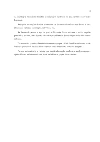 3
da abordagem funcional ´e descobrir as conven¸c˜oes existentes em uma cultura e saber como
funcional.
Averiguar as fun¸c˜oes de usos e costumes de determinada cultura que levam a uma
identidade cultural, observa¸c˜ao, entrevista, etc.
As formas de pensar e agir de grupos diferentes devem merecer o maior respeito
poss´ıvel e, por isso, seria injusto a introdu¸c˜ao deliberada de mudan¸cas no interior dessas
culturas.
Por exemplo: o ensino do cristianismo entre grupos tribais brasileiros durante prati-
camente quinhentos anos foi uma violˆencia e um desrespeito `a cultura ind´ıgena.
Para os antrop´ologos, a cultura tem signiﬁcado amplo: engloba os modos comuns e
aprendidos da vida transmitidos pelos indiv´ıduos e grupos em sociedade.
 