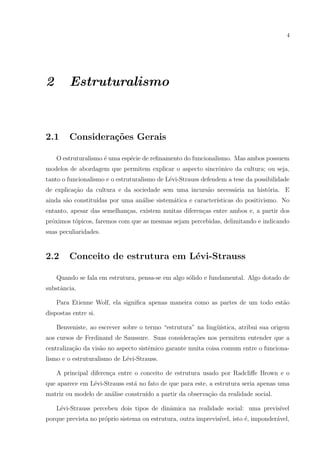 4
2 Estruturalismo
2.1 Considera¸c˜oes Gerais
O estruturalismo ´e uma esp´ecie de reﬁnamento do funcionalismo. Mas ambos possuem
modelos de abordagem que permitem explicar o aspecto sincrˆonico da cultura; ou seja,
tanto o funcionalismo e o estruturalismo de L´evi-Strauss defendem a tese da possibilidade
de explica¸c˜ao da cultura e da sociedade sem uma incurs˜ao necess´aria na hist´oria. E
ainda s˜ao constitu´ıdas por uma an´alise sistem´atica e caracter´ısticas do positivismo. No
entanto, apesar das semelhan¸cas, existem muitas diferen¸cas entre ambos e, a partir dos
pr´oximos t´opicos, faremos com que as mesmas sejam percebidas, delimitando e indicando
suas peculiaridades.
2.2 Conceito de estrutura em L´evi-Strauss
Quando se fala em estrutura, pensa-se em algo s´olido e fundamental. Algo dotado de
substˆancia.
Para Etienne Wolf, ela signiﬁca apenas maneira como as partes de um todo est˜ao
dispostas entre si.
Benveniste, ao escrever sobre o termo “estrutura” na ling¨u´ıstica, atribui sua origem
aos cursos de Ferdinand de Saussure. Suas considera¸c˜oes nos permitem entender que a
centraliza¸c˜ao da vis˜ao no aspecto sistˆemico garante muita coisa comum entre o funciona-
lismo e o estruturalismo de L´evi-Strauss.
A principal diferen¸ca entre o conceito de estrutura usado por Radcliﬀe Brown e o
que aparece em L´evi-Strauss est´a no fato de que para este, a estrutura seria apenas uma
matriz ou modelo de an´alise constru´ıdo a partir da observa¸c˜ao da realidade social.
L´evi-Strauss percebeu dois tipos de dinˆamica na realidade social: uma previs´ıvel
porque prevista no pr´oprio sistema ou estrutura, outra imprevis´ıvel, isto ´e, imponder´avel,
 