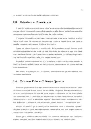 5
por se dever a casos e circusntˆancias ex´ogenas `a estrutura.
2.3 Estrutura e Consciˆencia
A id´eia de “estruturas mentais incoscientes” como universal e considerando-se estarem
elas por tr´as de todas as culturas sendo respons´aveis pelas formas particulares assumidas
nas mesmas, aproxima bastante L´evi-Strauss dos evolucionistas.
A respeito dos modelos conscientes e insconscientes, nosso autor considera as abor-
dagens tradicionais da antropologia incapazes de captar os inconscientes, dos quais os
modelos conscientes n˜ao passam de efeitos deformados.
Apesar de n˜ao ser ignorada, a considera¸c˜ao do inconsciente no agir humano perde
muito valor para os estudiosos frente `a grande diﬁculdade que h´a em se atingir o iinconsci-
ente e `a vulnerabilidade a que ﬁca exposto o pr´oprio pesquisador, podendo se comprometer
pelo uso de modelos pr´e-fabricados pelo pr´oprio inconsciente.
Segundo o professor Roberto Motta, a postula¸c˜ao expl´ıcita de estruturas mentais a-
hist´oricas de reciprocidade, inatos ao c´erebro humano constitui-se em um grande equ´ıvoco
e um passo mortal.
Em rela¸c˜ao `as coloca¸c˜oes de L´evi-Strauss, concordamos em que s˜ao ecl´eticas, me-
taf´oricas e contest´aveis.
2.4 Culturas Frias e Culturas Quentes
Por achar que ´e mais f´acil detectar as estruturas mentais inconscientes b´asicas a partir
de sociedades simples do que no seio das sociedades complexas, L´evi-Strauss enaltece a
harmonia e sabedoria das culturas dos povos simples — chamadas por ele de sociedades
frias ou culturas frias —, parecendo at´e ser partid´ario da teoria da evolu¸c˜ao ou decadˆencia
da humanidade — aﬁnal, as sociedades “quentes” dotadas de hist´oria ou inseridas na roda
viva da hist´oria — afastam-se cada vez mais da ordem “natural”, “naturalmente boa”.
Sabe-se, no entanto, que a diferen¸ca entre sociedades “frias” e sociedades “quentes”
n˜ao pode se explicar pelas estruturas mentais inconscientes nem pela pr´opria estrutura
concreta que L´evi-Strauss visa atingir.
Parece que o problema entre sociedades frias e quentes est´a em que uma ´e simples e
a outra, complexa, uma tem controle centralizado e a outra, um controle difuso.
 
