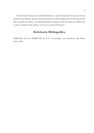 6
Vende a hist´oria como uma realidade dial´etica, e a partir da perspectiva de que a forma
atual de uma cultura ´e apenas uma forma poss´ıvel, o estruturalismo de L´evi-Strauss parece
´util ao estudo da cultura, da realidade hist´orica e humana. Seus m´etodos s˜ao v´alidos mas
as suas conclus˜oes nem sempre o s˜ao por se tornar tendencioso.
Referˆencia Bibliogr´aﬁca
MARCONI, M. de A. PRESOTTO, Z. M. N. Antropologia: uma introdu¸c˜ao. S˜ao Paulo:
Atlas, 1985.
 