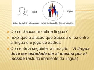  Como Saussure define língua?
 Explique a alusão que Saussure faz entre
a língua e o jogo de xadrez
 Comente a seguinte afirmação : “A língua
deve ser estudada em si mesma por si
mesma”(estudo imanente da língua)
 