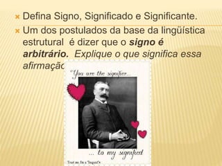  Defina Signo, Significado e Significante.
 Um dos postulados da base da lingüística
estrutural é dizer que o signo é
arbitrário. Explique o que significa essa
afirmação.
 